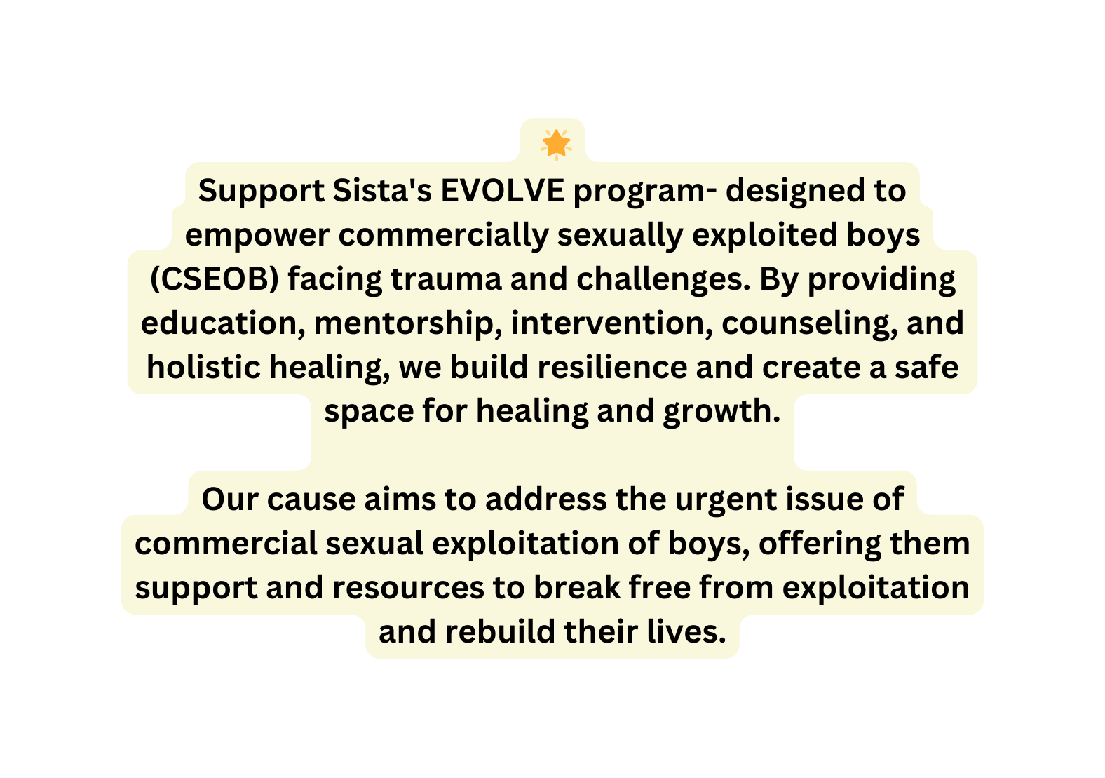 Support Sista s EVOLVE program designed to empower commercially sexually exploited boys CSEOB facing trauma and challenges By providing education mentorship intervention counseling and holistic healing we build resilience and create a safe space for healing and growth Our cause aims to address the urgent issue of commercial sexual exploitation of boys offering them support and resources to break free from exploitation and rebuild their lives