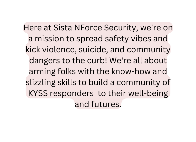 Here at Sista NForce Security we re on a mission to spread safety vibes and kick violence suicide and community dangers to the curb We re all about arming folks with the know how and slizzling skills to build a community of KYSS responders to their well being and futures